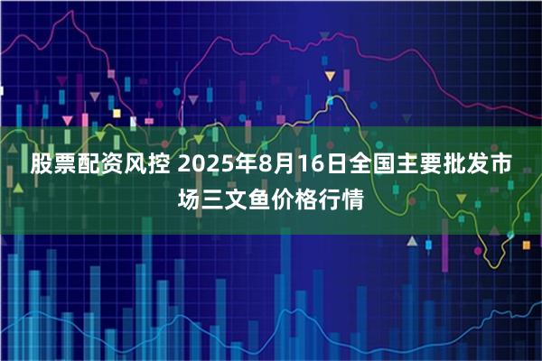 股票配资风控 2025年8月16日全国主要批发市场三文鱼价格行情