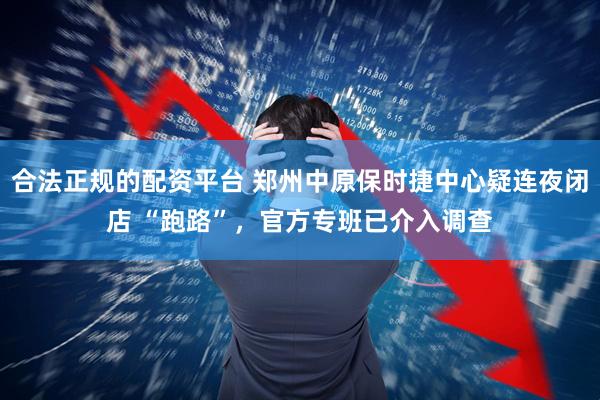 合法正规的配资平台 郑州中原保时捷中心疑连夜闭店 “跑路”，官方专班已介入调查
