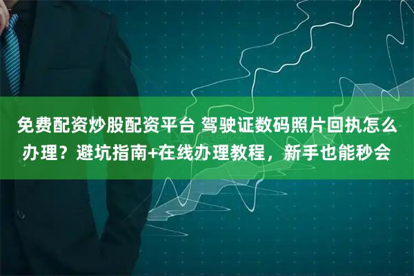 免费配资炒股配资平台 驾驶证数码照片回执怎么办理？避坑指南+在线办理教程，新手也能秒会