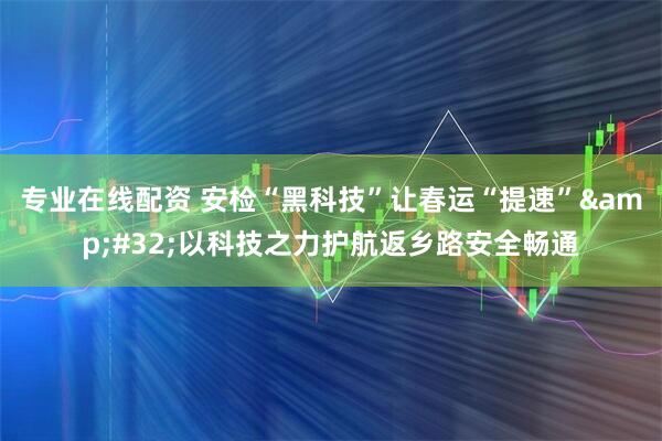 专业在线配资 安检“黑科技”让春运“提速” 以科技之力护航返乡路安全畅通