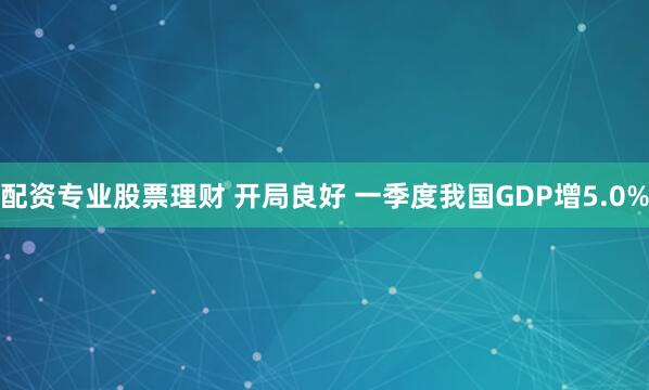配资专业股票理财 开局良好 一季度我国GDP增5.0%