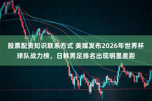 股票配资知识联系方式 美媒发布2026年世界杯球队战力榜，日韩男足排名出现明显差距