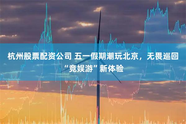 杭州股票配资公司 五一假期潮玩北京，无畏巡回“竞娱游”新体验