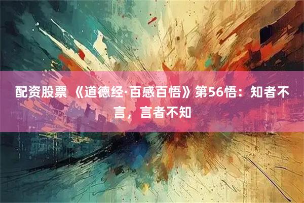 配资股票 《道德经·百感百悟》第56悟：知者不言，言者不知