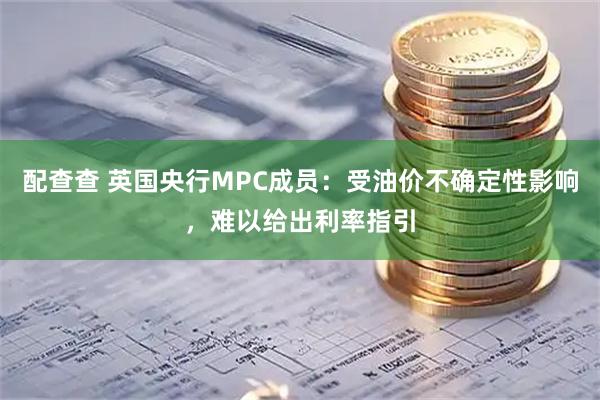配查查 英国央行MPC成员：受油价不确定性影响，难以给出利率指引