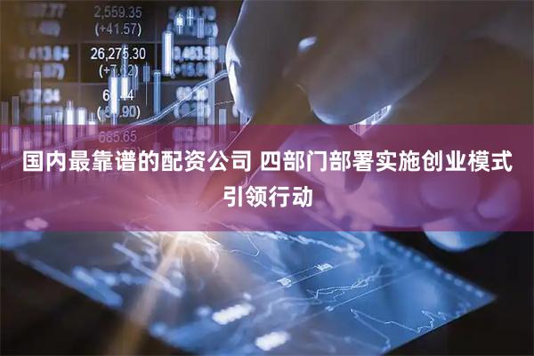 国内最靠谱的配资公司 四部门部署实施创业模式引领行动