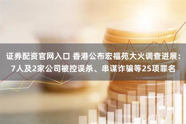 证券配资官网入口 香港公布宏福苑大火调查进展：7人及2家公司被控误杀、串谋诈骗等25项罪名