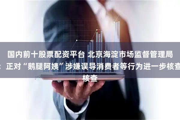 国内前十股票配资平台 北京海淀市场监督管理局：正对“鹅腿阿姨”涉嫌误导消费者等行为进一步核查