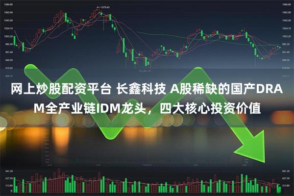 网上炒股配资平台 长鑫科技 A股稀缺的国产DRAM全产业链IDM龙头，四大核心投资价值